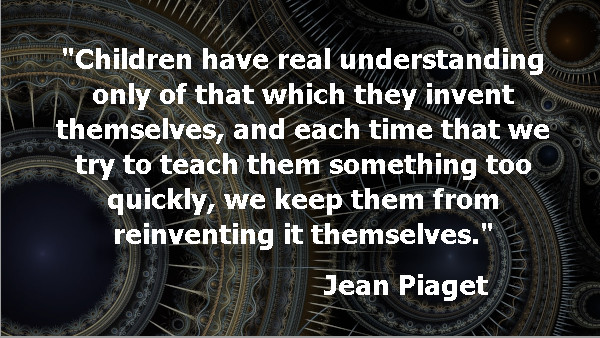 Children have real understanding only of that which they invent themselves, and each time that we try to teach them something too quickly, we keep them from reinventing it themselves. Jean Piaget